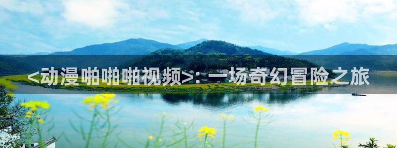 age动漫官网在线入口：<动漫啪啪啪视频>: 一场奇幻冒险之旅