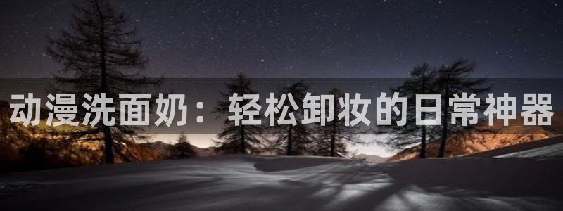 age动漫网：动漫洗面奶：轻松卸妆的日常神器