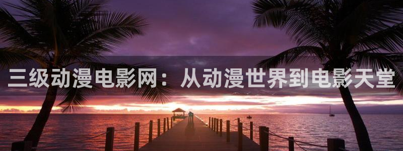 age动漫下载动漫全免费：三级动漫电影网：从动漫世界到电影天堂